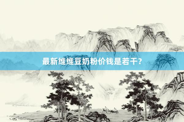 最新维维豆奶粉价钱是若干？